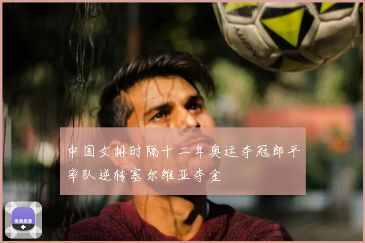 中国女排时隔十二年奥运夺冠郎平率队逆转塞尔维亚夺金