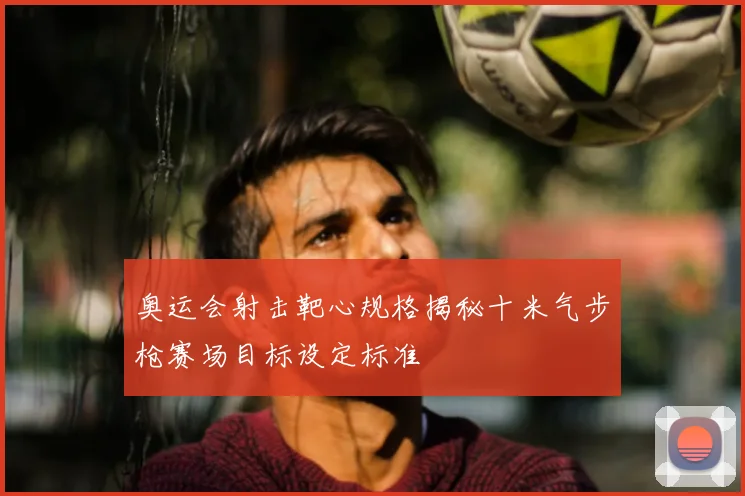 奥运会射击靶心规格揭秘十米气步枪赛场目标设定标准