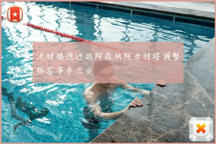 沃特福德迎战阿森纳阿尔特塔调整阵容争夺三分