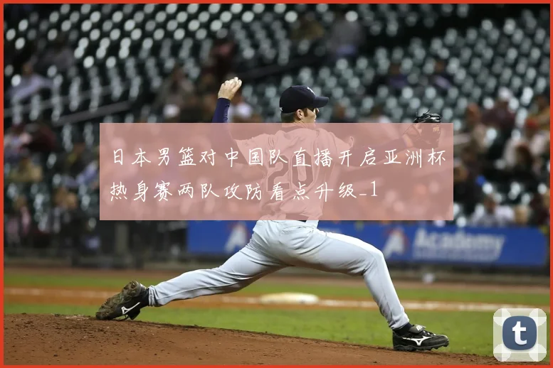 日本男篮对中国队直播开启亚洲杯热身赛两队攻防看点升级_1