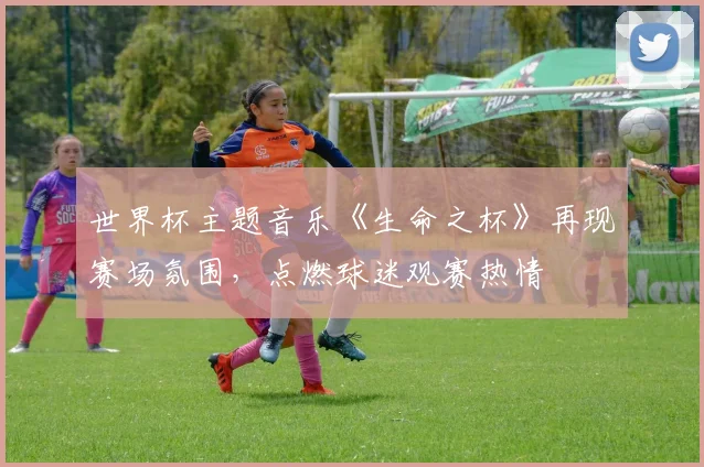 世界杯主题音乐《生命之杯》再现赛场氛围，点燃球迷观赛热情