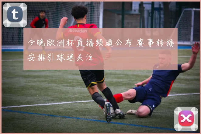 今晚欧洲杯直播频道公布 赛事转播安排引球迷关注