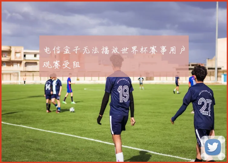 电信盒子无法播放世界杯赛事用户观赛受阻