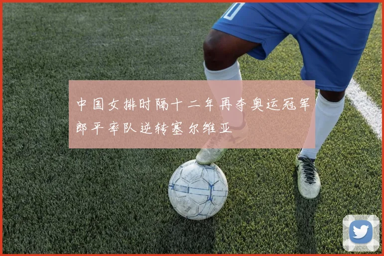 中国女排时隔十二年再夺奥运冠军郎平率队逆转塞尔维亚