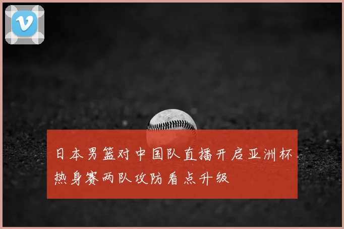日本男篮对中国队直播开启亚洲杯热身赛两队攻防看点升级