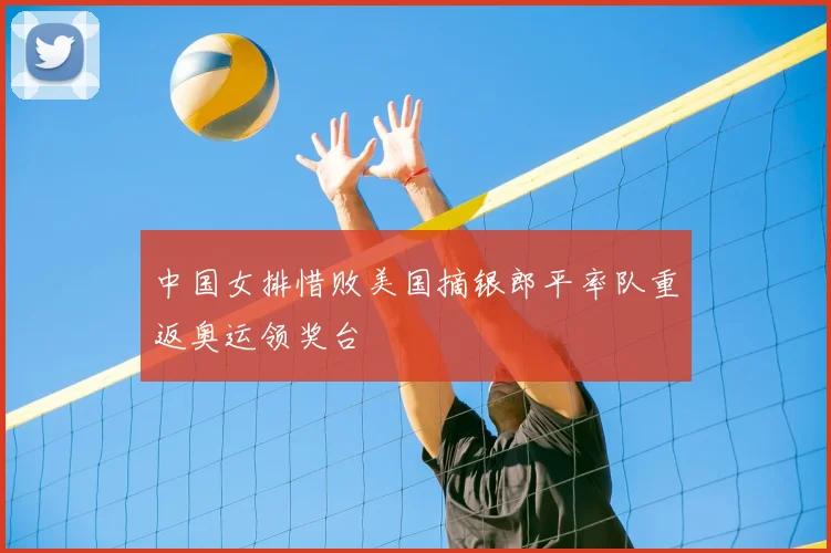 中国女排惜败美国摘银郎平率队重返奥运领奖台