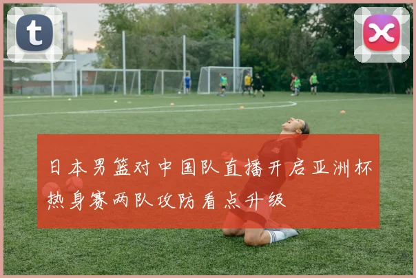 日本男篮对中国队直播开启亚洲杯热身赛两队攻防看点升级