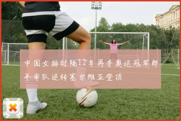中国女排时隔12年再夺奥运冠军郎平率队逆转塞尔维亚登顶