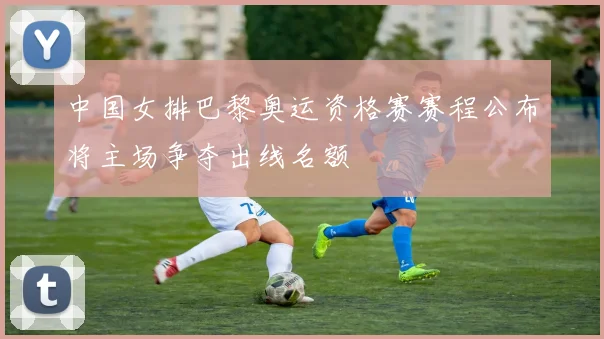 中国女排巴黎奥运资格赛赛程公布将主场争夺出线名额