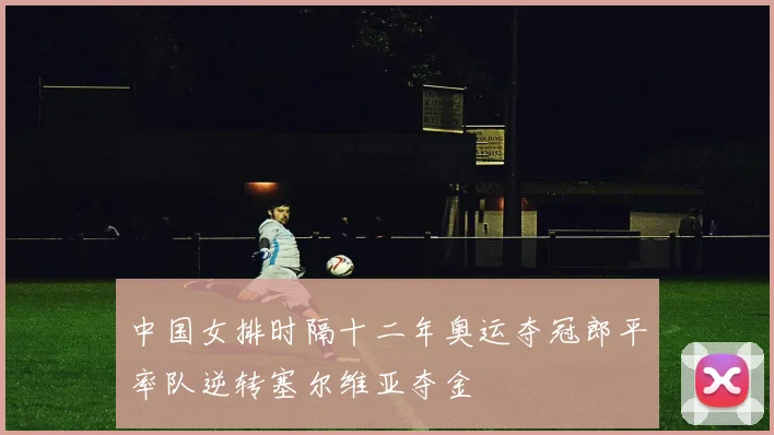 中国女排时隔十二年奥运夺冠郎平率队逆转塞尔维亚夺金