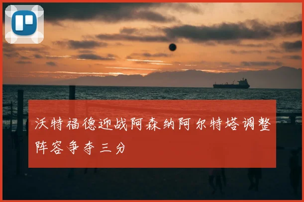 沃特福德迎战阿森纳阿尔特塔调整阵容争夺三分