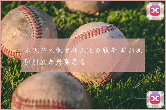 东决热火凯尔特人比分胶着 时刻决胜引发系列赛悬念