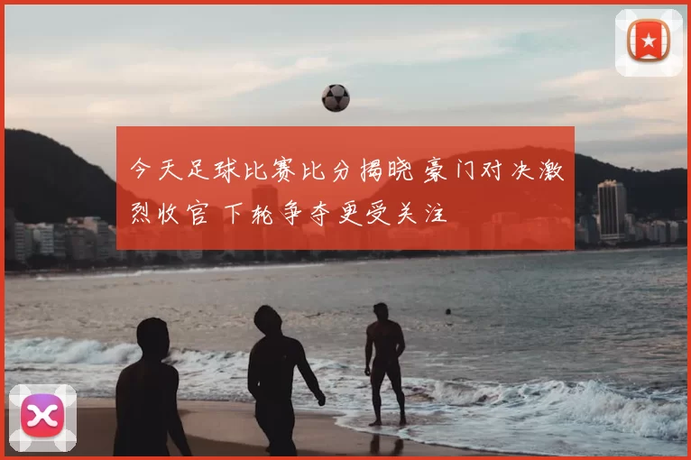 今天足球比赛比分揭晓 豪门对决激烈收官 下轮争夺更受关注