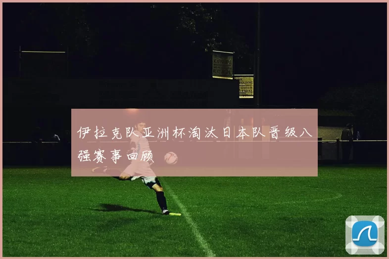 伊拉克队亚洲杯淘汰日本队晋级八强赛事回顾