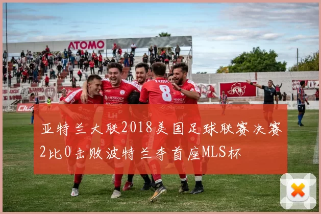 亚特兰大联2018美国足球联赛决赛2比0击败波特兰夺首座MLS杯