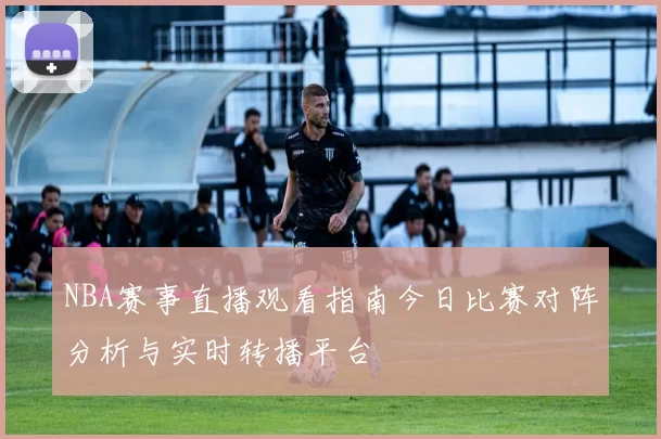 NBA赛事直播观看指南今日比赛对阵分析与实时转播平台
