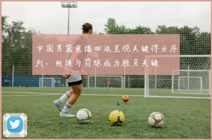 中国男篮重播回放呈现关键得分序列，轮换与罚球成为胜负关键