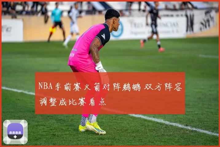 NBA季前赛火箭对阵鹈鹕 双方阵容调整成比赛看点