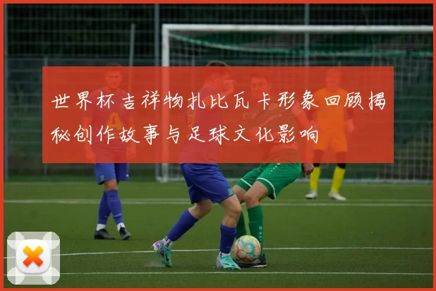 世界杯吉祥物扎比瓦卡形象回顾揭秘创作故事与足球文化影响