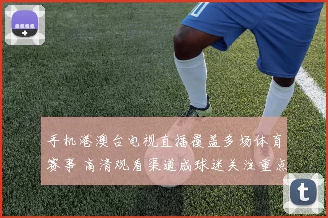 手机港澳台电视直播覆盖多场体育赛事 高清观看渠道成球迷关注重点