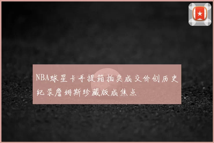 NBA球星卡手提箱拍卖成交价创历史纪录詹姆斯珍藏版成焦点