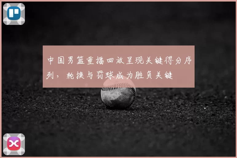 中国男篮重播回放呈现关键得分序列，轮换与罚球成为胜负关键