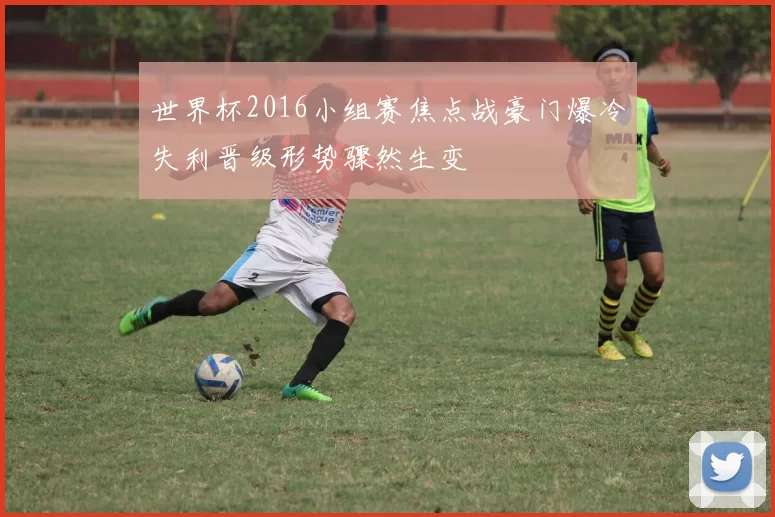 世界杯2016小组赛焦点战豪门爆冷失利晋级形势骤然生变