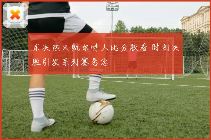 东决热火凯尔特人比分胶着 时刻决胜引发系列赛悬念