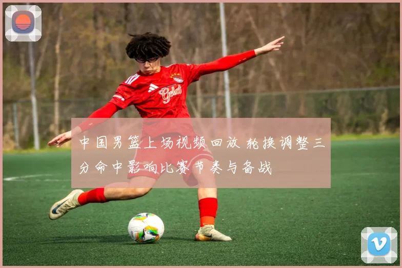 中国男篮上场视频回放 轮换调整三分命中影响比赛节奏与备战