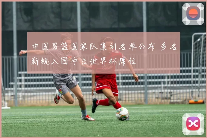 中国男篮国家队集训名单公布 多名新锐入围冲击世界杯席位