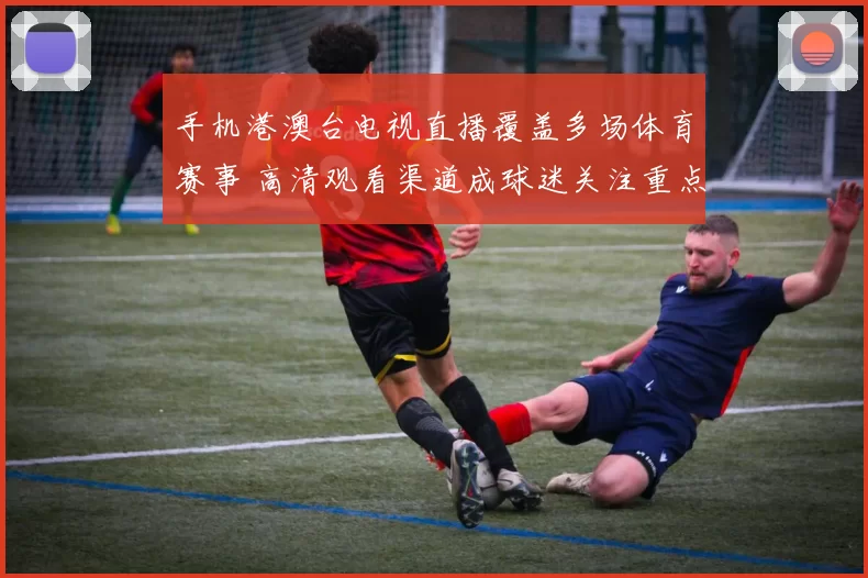 手机港澳台电视直播覆盖多场体育赛事 高清观看渠道成球迷关注重点