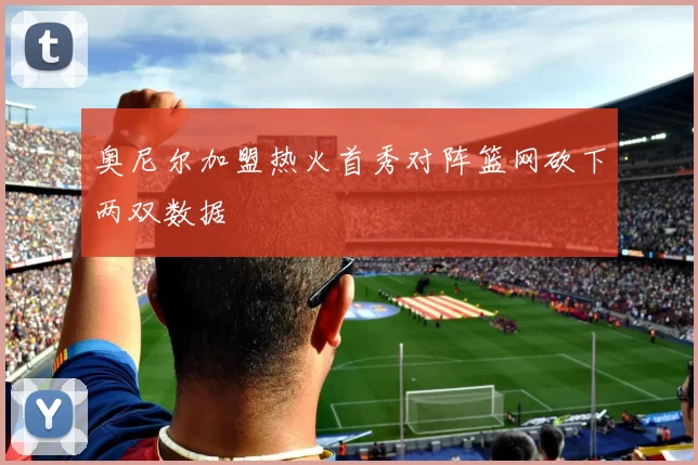 奥尼尔加盟热火首秀对阵篮网砍下两双数据