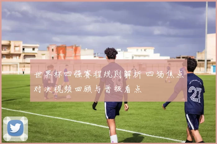 世界杯四强赛程规则解析 四场焦点对决视频回顾与晋级看点