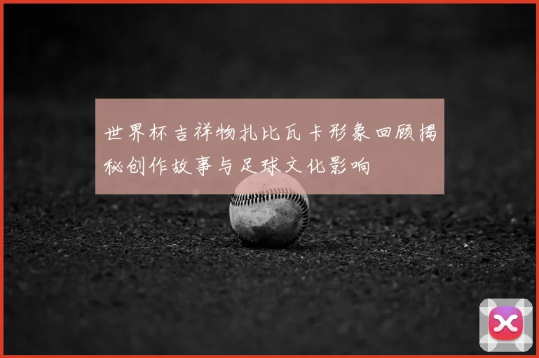世界杯吉祥物扎比瓦卡形象回顾揭秘创作故事与足球文化影响
