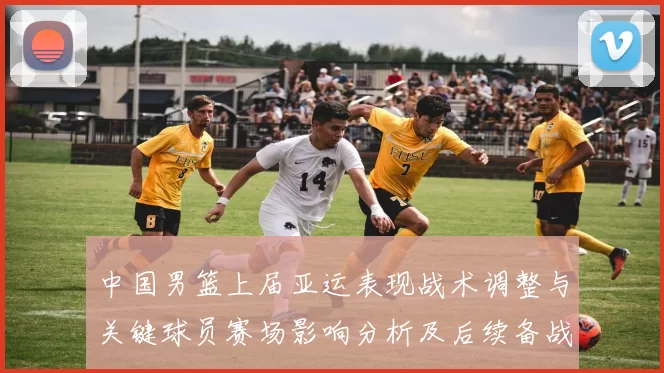 中国男篮上届亚运表现战术调整与关键球员赛场影响分析及后续备战参考